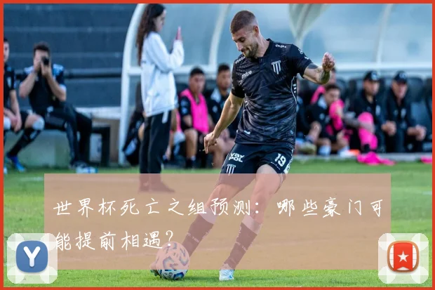 世界杯死亡之组预测：哪些豪门可能提前相遇？
