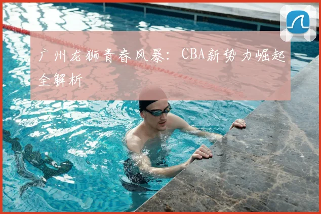 广州龙狮青春风暴：CBA新势力崛起全解析