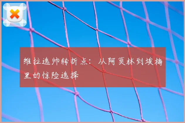 维拉选帅转折点:从阿莫林到埃梅里的惊险选择