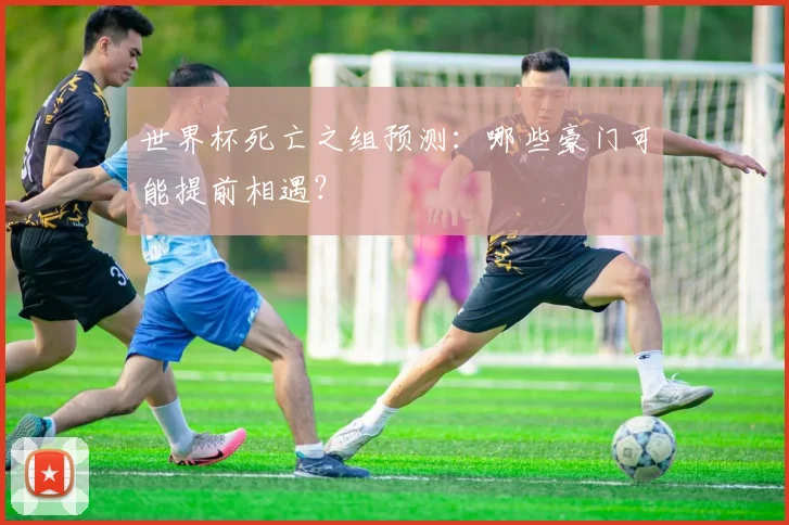 世界杯死亡之组预测：哪些豪门可能提前相遇？