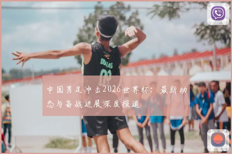 中国男足冲击2026世界杯：最新动态与备战进展深度报道