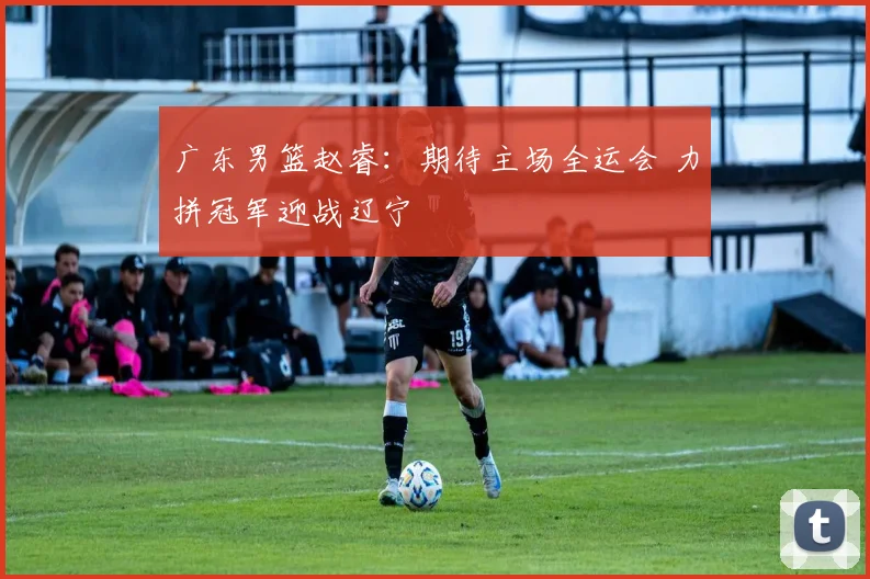 广东男篮赵睿：期待主场全运会 力拼冠军迎战辽宁