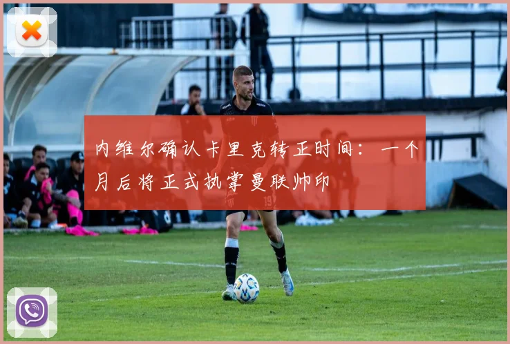 内维尔确认卡里克转正时间:一个月后将正式执掌曼联帅印