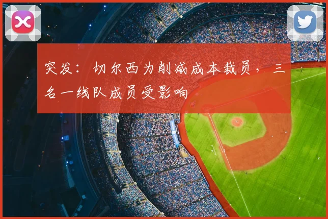 突发：切尔西为削减成本裁员，三名一线队成员受影响