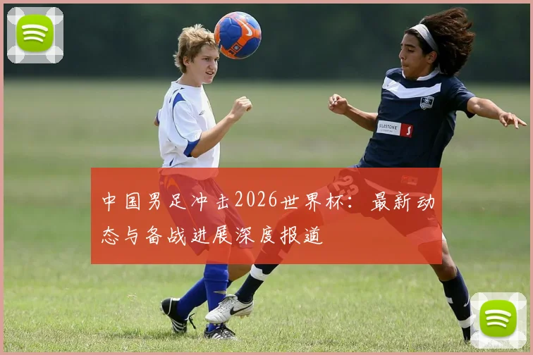 中国男足冲击2026世界杯：最新动态与备战进展深度报道