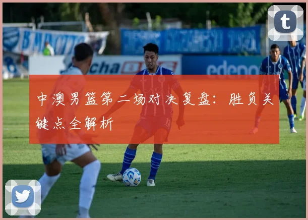 中澳男篮第二场对决复盘：胜负关键点全解析