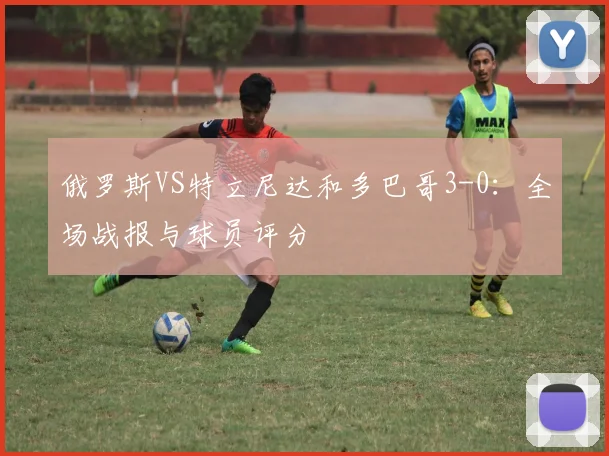 俄罗斯VS特立尼达和多巴哥3-0：全场战报与球员评分