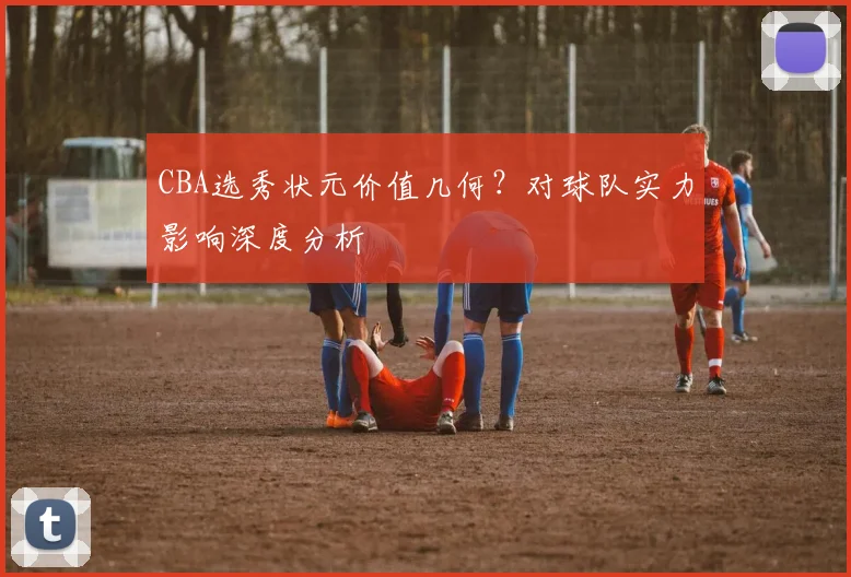 CBA选秀状元价值几何？对球队实力影响深度分析
