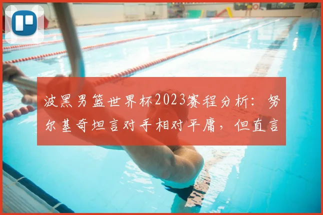 波黑男篮世界杯2023赛程分析：努尔基奇坦言对手相对平庸，但直言对阵加拿大压力巨大