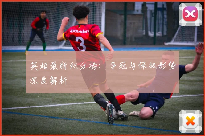 英超最新积分榜：争冠与保级形势深度解析