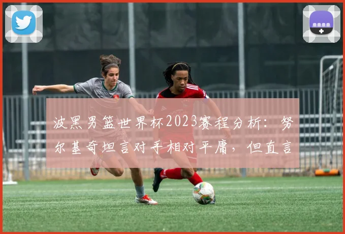 波黑男篮世界杯2023赛程分析:努尔基奇坦言对手相对平庸,但直言对阵加拿大压力巨大