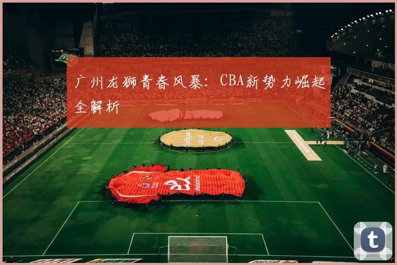 广州龙狮青春风暴：CBA新势力崛起全解析